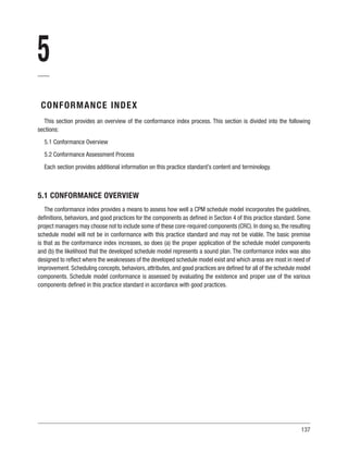 137
5
CONFORMANCE INDEX
This section provides an overview of the conformance index process. This section is divided into the following
sections:
5.1 Conformance Overview
5.2 Conformance Assessment Process
Each section provides additional information on this practice standard’s content and terminology.
5.1 CONFORMANCE OVERVIEW
The conformance index provides a means to assess how well a CPM schedule model incorporates the guidelines,
definitions, behaviors, and good practices for the components as defined in Section 4 of this practice standard. Some
project managers may choose not to include some of these core-required components (CRC). In doing so, the resulting
schedule model will not be in conformance with this practice standard and may not be viable. The basic premise
is that as the conformance index increases, so does (a) the proper application of the schedule model components
and (b) the likelihood that the developed schedule model represents a sound plan. The conformance index was also
designed to reflect where the weaknesses of the developed schedule model exist and which areas are most in need of
improvement. Scheduling concepts, behaviors, attributes, and good practices are defined for all of the schedule model
components. Schedule model conformance is assessed by evaluating the existence and proper use of the various
components defined in this practice standard in accordance with good practices.
 