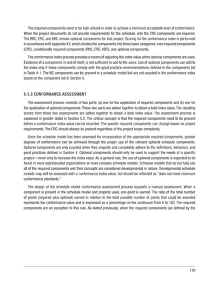 139
The required components need to be fully utilized in order to achieve a minimum acceptable level of conformance.
When the project documents do not provide requirements for the schedule, only the CRC components are required.
The RRC, ERC, and KRC remain optional components for that project. Scoring for the conformance index is performed
in accordance with Appendix X3, which divides the components into three basic categories: core required components
(CRC), conditionally required components (RRC, ERC, KRC), and optional components.
The conformance index process provides a means of adjusting the index value when optional components are used.
Existence of a component, in and of itself, is not sufficient to add to the score. Use of optional components can add to
the index only if these components comply with the good practice recommendations defined in the components list
in Table 4-1. The NS components can be present in a schedule model but are not counted in the conformance index
based on the component list in Section 4.
5.1.3 CONFORMANCE ASSESSMENT
The assessment process consists of two parts: (a) one for the application of required components and (b) one for
the application of optional components.These two parts are added together to obtain a total index value.The resulting
scores from these two assessments are added together to obtain a total index value. The assessment process is
explained in greater detail in Section 5.2. The critical concept is that the required components need to be present
before a conformance index value can be recorded. The specific required components can change based on project
requirements. The CRC should always be present regardless of the project scope complexity.
Once the schedule model has been assessed for incorporation of the appropriate required components, greater
degrees of conformance can be achieved through the proper use of the relevant optional schedule components.
Optional components are only counted when they properly and completely adhere to the definitions, behaviors, and
good practices defined in Section 4. Optional components should only be used to support the needs of a specific
project—never only to increase the index value. As a general rule, the use of optional components is expected to be
found in more sophisticated organizations or more complex schedule models. Schedule models that do not fully use
all of the required components and their concepts are considered developmental in nature. Developmental schedule
models may still be assessed with a conformance index value, but should be reflected as “does not meet minimum
conformance standards.”
The design of the schedule model conformance assessment process supports a manual assessment. When a
component is present in the schedule model and properly used, one point is earned. The ratio of the total number
of points (required plus optional) earned in relation to the total possible number of points that could be awarded
represents the conformance value and is expressed as a percentage on the continuum from 0 to 100. The required
components are an exception to this rule. As stated previously, when the required components (as defined by the
 