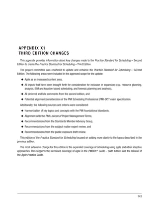 143
APPENDIX X1
THIRD EDITION CHANGES
This appendix provides information about key changes made to the Practice Standard for Scheduling – Second
Edition to create the Practice Standard for Scheduling – Third Edition.
The project committee was chartered to update and enhance the Practice Standard for Scheduling – Second
Edition. The following areas were included in the approved scope for the update:
u
u Agile as an increased content area,
u
u All inputs that have been brought forth for consideration for inclusion or expansion (e.g., resource planning,
analysis, BIM and location-based scheduling, and forensic planning and analysis),
u
u All deferred and late comments from the second edition, and
u
u Potential alignment/consideration of the PMI Scheduling Professional (PMI-SP)®
exam specification.
Additionally, the following sources and criteria were considered:
u
u Harmonization of key topics and concepts with the PMI foundational standards,
u
u Alignment with the PMI Lexicon of Project Management Terms,
u
u Recommendations from the Standards Member Advisory Group,
u
u Recommendations from the subject matter expert review, and
u
u Recommendations from the public exposure draft review.
This edition of the Practice Standard for Scheduling focused on adding more clarity to the topics described in the
previous edition.
The most extensive change for this edition is the expanded coverage of scheduling using agile and other adaptive
approaches. This supports the increased coverage of agile in the PMBOK®
Guide – Sixth Edition and the release of
the Agile Practice Guide.
 