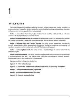1
1
INTRODUCTION
The Practice Standard for Scheduling provides the framework to create, manage, and maintain schedules in a
project environment. This practice standard contains five main sections. Each section provides additional information
on the content and terminology used in this practice standard:
Section 1—Introduction. This section provides an introduction to scheduling and its benefits, as well as an
overview of the development and use of schedule models.
Section2—ScheduleModelPrinciplesandConcepts.Thissectionprovidesguidanceandinformationontheprinciples
and concepts associated with schedule model creation and use within predictive, adaptive, or hybrid environments.
Section 3—Schedule Model Good Practices Overview. This section provides guidance and information on
generally accepted good practices associated with the planning, developing, maintaining, communicating, and
reporting processes of an effective critical path method (CPM) schedule model approach.
Section 4—Scheduling Components. This section provides a detailed catalog of the potential components of a
CPM scheduling tool.
Section 5—Conformance Index. This section provides an overview of the conformance index process. It provides
a method for assessing how well a CPM schedule model incorporates the components, guidelines, definitions,
behaviors, and good practices outlined in this practice standard.
Appendixes contained in this practice standard are:
Appendix X1—Third Edition Changes
Appendix X2—Contributors and Reviewers of the Practice Standard for Scheduling – Third Edition
Appendix X3—Conformance Assessment Scoring Table
Appendix X4—Conformance Assessment Worksheets
Appendix X5—Forensic Schedule Analysis
 