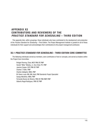145
APPENDIX X2
CONTRIBUTORS AND REVIEWERS OF THE
PRACTICE STANDARD FOR SCHEDULING – THIRD EDITION
This appendix lists, within groupings, those individuals who have contributed to the development and production
of the Practice Standard for Scheduling – Third Edition. The Project Management Institute is grateful to all of these
individuals for their support and acknowledges their contributions to the project management profession.
X2.1 PRACTICE STANDARD FOR SCHEDULING – THIRD EDITION CORE COMMITTEE
The following individuals served as members, were contributors of text or concepts, and served as leaders within
the Project Core Committee:
Bridget Fleming, Chair, MCP, PMI-SP, PMP
Harold “Mike” Mosley, Jr., Vice Chair, PE, PMP
Jeanine Cooper, OCP, PMI-SP, PMP
Charles T. Follin, PMP
Charles Gallagher, MBA, PMP
M. Elaine Lazar, MA, MA, Astd, PMI Standards Project Specialist
Sanjay Mandhan, MBA, PMP
Fernando Nunes de Oliveira, PMI-SP, PMI-RMP, PMP
Gilberto Regal Rodríguez, PMI-SP, PMP
 