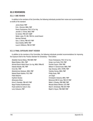 146 Appendix X2
X2.2 REVIEWERS
X2.2.1 SME REVIEW
In addition to the members of the Committee, the following individuals provided their review and recommendations
on drafts of the standard:
James Aksel, PMP
Erik J. Brenner, MBA, PMP
Panos Chatzipanos, PhD, Dr Eur Ing
Jennifer C. Fortner, MSA, PMP
Ivo Gerber, PMI-ACP, PgMP
Walter Lipke, PE, MS, PMI Eric Jenett Award
Norman Patnode
Gary J. Sikma, PMI-ACP, PMP
Dave Violette, MPM, PMP
Laura A. Williams, PMI-SP, PMP
X2.2.2 FINAL EXPOSURE DRAFT REVIEW
In addition to the members of the Committee, the following individuals provided recommendations for improving
the Exposure Draft of the Practice Standard for Scheduling – Third Edition.
Abdalilah Hamed Abbas, PMI-RMP, PMP
Majed Abdeen, MSc, PMP
Ahmad Khairiri Abdul Ghani, Eur Ing, MBA, FIMechE
Habeeb Abdulla, MS, PMP
Emre Alic, PMP
Abdulrahman Alulaiyan, MBA, PMP
Nabeel Eltyeb Babiker, P3O, PMP
Pablo Balsamo
Haytham Baraka
Athanasios Bikos
Kiron D. Bondale, PMI-ACP, PMP
Naga Pradeep Buddhavarapu
Paulo Guilherme Coda A. Dias
Larry Cebuano, PMP
Panos Chatzipanos, PhD, Dr Eur Ing
Sergio Luis Conte, PhD, PMP
Pamela Crayon, CSM, PMP
William H. Dannenmaier, MBA, PMP
Saju Devassy, SAFe, POPM, PMP
Tasheka Dorsey, MBA, PMP
Phillip Doyle, PMP
Jon Edgar
Christopher Edwards, MBA, PMP
Mohamed MH El-fouly, PMI-SP, PMP
Walla S. Elhadey, PMI-RMP, PMP
Mossab Abbas ElKhidir, CCP, PMP
Wael K. Elmetwaly, PMI-ACP, PMP
Majdi N. Elyyan, PMI-RMP, PMP
 
