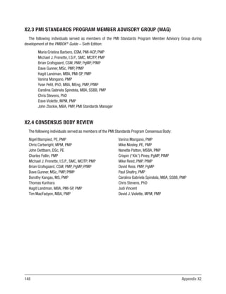 148 Appendix X2
X2.3 PMI STANDARDS PROGRAM MEMBER ADVISORY GROUP (MAG)
The following individuals served as members of the PMI Standards Program Member Advisory Group during
development of the PMBOK®
Guide – Sixth Edition:
Maria Cristina Barbero, CSM, PMI-ACP, PMP
Michael J. Frenette, I.S.P., SMC, MCITP, PMP
Brian Grafsgaard, CSM, PMP, PgMP, PfMP
Dave Gunner, MSc, PMP, PfMP
Hagit Landman, MBA, PMI-SP, PMP
Vanina Mangano, PMP
Yvan Petit, PhD, MBA, MEng, PMP, PfMP
Carolina Gabriela Spindola, MBA, SSBB, PMP
Chris Stevens, PhD
Dave Violette, MPM, PMP
John Zlockie, MBA, PMP, PMI Standards Manager
X2.4 CONSENSUS BODY REVIEW
The following individuals served as members of the PMI Standards Program Consensus Body:
Nigel Blampied, PE, PMP
Chris Cartwright, MPM, PMP
John Dettbarn, DSc, PE
Charles Follin, PMP
Michael J. Frenette, I.S.P., SMC, MCITP, PMP
Brian Grafsgaard, CSM, PMP, PgMP, PfMP
Dave Gunner, MSc, PMP, PfMP
Dorothy Kangas, MS, PMP
Thomas Kurihara
Hagit Landman, MBA, PMI-SP, PMP
Tim MacFadyen, MBA, PMP
Vanina Mangano, PMP
Mike Mosley, PE, PMP
Nanette Patton, MSBA, PMP
Crispin (“Kik”) Piney, PgMP, PfMP
Mike Reed, PMP, PfMP
David Ross, PMP, PgMP
Paul Shaltry, PMP
Carolina Gabriela Spindola, MBA, SSBB, PMP
Chris Stevens, PhD
Judi Vincent
David J. Violette, MPM, PMP
 