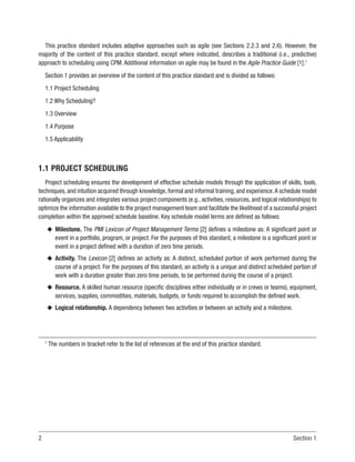 2 Section 1
This practice standard includes adaptive approaches such as agile (see Sections 2.2.3 and 2.6). However, the
majority of the content of this practice standard, except where indicated, describes a traditional (i.e., predictive)
approach to scheduling using CPM. Additional information on agile may be found in the Agile Practice Guide [1].1
Section 1 provides an overview of the content of this practice standard and is divided as follows:
1.1 Project Scheduling
1.2 Why Scheduling?
1.3 Overview
1.4 Purpose
1.5 Applicability
1.1 PROJECT SCHEDULING
Project scheduling ensures the development of effective schedule models through the application of skills, tools,
techniques, and intuition acquired through knowledge, formal and informal training, and experience.A schedule model
rationally organizes and integrates various project components (e.g., activities, resources, and logical relationships) to
optimize the information available to the project management team and facilitate the likelihood of a successful project
completion within the approved schedule baseline. Key schedule model terms are defined as follows:
u
u Milestone. The PMI Lexicon of Project Management Terms [2] defines a milestone as: A significant point or
event in a portfolio, program, or project. For the purposes of this standard, a milestone is a significant point or
event in a project defined with a duration of zero time periods.
u
u Activity. The Lexicon [2] defines an activity as: A distinct, scheduled portion of work performed during the
course of a project. For the purposes of this standard, an activity is a unique and distinct scheduled portion of
work with a duration greater than zero time periods, to be performed during the course of a project.
u
u Resource. A skilled human resource (specific disciplines either individually or in crews or teams), equipment,
services, supplies, commodities, materials, budgets, or funds required to accomplish the defined work.
u
u Logical relationship. A dependency between two activities or between an activity and a milestone.
1
The numbers in bracket refer to the list of references at the end of this practice standard.
 