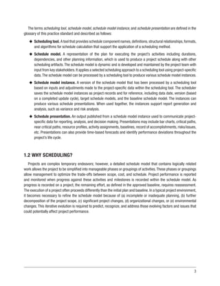 3
The terms scheduling tool, schedule model, schedule model instance, and schedule presentation are defined in the
glossary of this practice standard and described as follows:
u
u Scheduling tool. A tool that provides schedule component names,definitions,structural relationships,formats,
and algorithms for schedule calculation that support the application of a scheduling method.
u
u Schedule model. A representation of the plan for executing the project’s activities including durations,
dependencies, and other planning information, which is used to produce a project schedule along with other
scheduling artifacts. The schedule model is dynamic and is developed and maintained by the project team with
input from key stakeholders.It applies a selected scheduling approach to a scheduling tool using project-specific
data. The schedule model can be processed by a scheduling tool to produce various schedule model instances.
u
u Schedule model instance. A version of the schedule model that has been processed by a scheduling tool
based on inputs and adjustments made to the project-specific data within the scheduling tool. The scheduler
saves the schedule model instances as project records and for reference, including data date, version (based
on a completed update cycle), target schedule models, and the baseline schedule model. The instances can
produce various schedule presentations. When used together, the instances support report generation and
analysis, such as variance and risk analysis.
u
u Schedule presentation. An output published from a schedule model instance used to communicate project-
specific data for reporting, analysis, and decision making. Presentations may include bar charts, critical paths,
near critical paths, resource profiles, activity assignments, baselines, record of accomplishments, risks/issues,
etc. Presentations can also provide time-based forecasts and identify performance deviations throughout the
project’s life cycle.
1.2 WHY SCHEDULING?
Projects are complex temporary endeavors; however, a detailed schedule model that contains logically related
work allows the project to be simplified into manageable phases or groupings of activities.These phases or groupings
allow management to optimize the trade-offs between scope, cost, and schedule. Project performance is reported
and monitored when progress against these activities and milestones is recorded within the schedule model. As
progress is recorded on a project, the remaining effort, as defined in the approved baseline, requires reassessment.
The execution of a project often proceeds differently than the initial plan and baseline. In a typical project environment,
it becomes necessary to refine the schedule model because of (a) incomplete or inadequate planning, (b) further
decomposition of the project scope, (c) significant project changes, (d) organizational changes, or (e) environmental
changes. This iterative evolution is required to predict, recognize, and address those evolving factors and issues that
could potentially affect project performance.
 