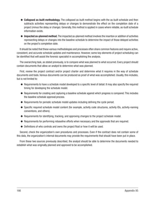 166 Appendix X5
u
u Collapsed as-built methodology. The collapsed as-built method begins with the as-built schedule and then
subtracts activities representing delays or changes to demonstrate the effect on the completion date of a
project (minus the delay or change). Generally, this method is applied in cases where reliable, as-built schedule
information exists.
u
u Impacted as-planned method.The impacted as-planned method involves the insertion or addition of activities
representing delays or changes into the baseline schedule to determine the impact of those delayed activities
on the project’s completion date.
It should be noted that these various methodologies and processes often share common features and require active,
consistent, and accurate schedule updates and maintenance. However, some key elements of project scheduling can
be identified that will assist the forensic specialist in accomplishing the analysis.
The overarching task, as stated previously, is to compare what was planned to what occurred. Every project should
contain documents that allow an analyst to determine what was planned.
First, review the project contract and/or project charter and determine what it requires in the way of schedule
documents and tools.Various documents can be produced as proof of what was accomplished. Usually, this includes,
but is not limited to:
u
u Requirements to have a schedule model developed to a specific level of detail. It may also specify the required
timing for developing the schedule model.
u
u Requirements for creating and capturing a baseline schedule against which progress is compared. This includes
the baseline schedule approval process.
u
u Requirements for periodic schedule model updates including defining the cycle period.
u
u Specific required schedule model content (for example, activity code structures, activity IDs, activity-naming
conventions, and others).
u
u Requirements for identifying, tracking, and approving changes to the project schedule model.
u
u Requirements for performing rebaseline efforts when necessary and the approvals that are required.
u
u Definitions of who controls and owns the project float or how it will be used.
Second, check the organization’s own procedures and processes. Even if the contract does not contain some of
this data, the organization’s internal documents may provide the requirements that should have been put in place.
From these two sources previously described, the analyst should be able to determine the documents needed to
establish what was originally planned and approved to be accomplished.
 
