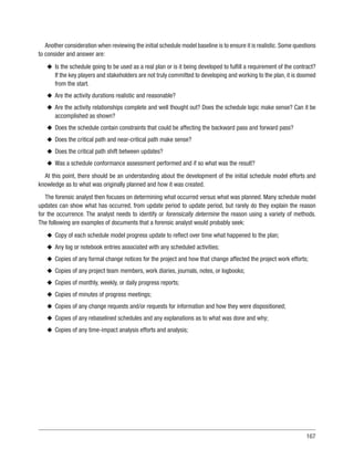167
Another consideration when reviewing the initial schedule model baseline is to ensure it is realistic. Some questions
to consider and answer are:
u
u Is the schedule going to be used as a real plan or is it being developed to fulfill a requirement of the contract?
If the key players and stakeholders are not truly committed to developing and working to the plan, it is doomed
from the start.
u
u Are the activity durations realistic and reasonable?
u
u Are the activity relationships complete and well thought out? Does the schedule logic make sense? Can it be
accomplished as shown?
u
u Does the schedule contain constraints that could be affecting the backward pass and forward pass?
u
u Does the critical path and near-critical path make sense?
u
u Does the critical path shift between updates?
u
u Was a schedule conformance assessment performed and if so what was the result?
At this point, there should be an understanding about the development of the initial schedule model efforts and
knowledge as to what was originally planned and how it was created.
The forensic analyst then focuses on determining what occurred versus what was planned. Many schedule model
updates can show what has occurred, from update period to update period, but rarely do they explain the reason
for the occurrence. The analyst needs to identify or forensically determine the reason using a variety of methods.
The following are examples of documents that a forensic analyst would probably seek:
u
u Copy of each schedule model progress update to reflect over time what happened to the plan;
u
u Any log or notebook entries associated with any scheduled activities;
u
u Copies of any formal change notices for the project and how that change affected the project work efforts;
u
u Copies of any project team members, work diaries, journals, notes, or logbooks;
u
u Copies of monthly, weekly, or daily progress reports;
u
u Copies of minutes of progress meetings;
u
u Copies of any change requests and/or requests for information and how they were dispositioned;
u
u Copies of any rebaselined schedules and any explanations as to what was done and why;
u
u Copies of any time-impact analysis efforts and analysis;
 