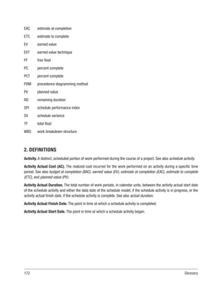 172Glossary
EAC estimate at completion
ETC estimate to complete
EV earned value
EVT earned value technique
FF free float
PC percent complete
PCT percent complete
PDM precedence diagramming method
PV planned value
RD remaining duration
SPI schedule performance index
SV schedule variance
TF total float
WBS work breakdown structure
2. DEFINITIONS
Activity. A distinct, scheduled portion of work performed during the course of a project. See also schedule activity.
Activity Actual Cost (AC). The realized cost incurred for the work performed on an activity during a specific time
period. See also budget at completion (BAC), earned value (EV), estimate at completion (EAC), estimate to complete
(ETC), and planned value (PV).
Activity Actual Duration. The total number of work periods, in calendar units, between the activity actual start date
of the schedule activity and either the data date of the schedule model, if the schedule activity is in progress, or the
activity actual finish date, if the schedule activity is complete. See also actual duration.
Activity Actual Finish Date. The point in time at which a schedule activity is completed.
Activity Actual Start Date. The point in time at which a schedule activity began.
 
