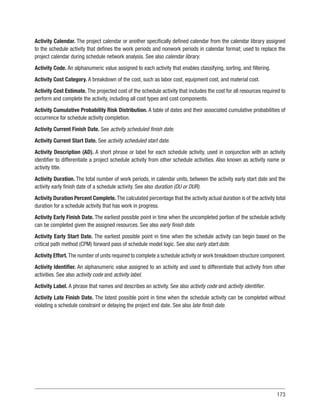 173
Activity Calendar. The project calendar or another specifically defined calendar from the calendar library assigned
to the schedule activity that defines the work periods and nonwork periods in calendar format; used to replace the
project calendar during schedule network analysis. See also calendar library.
Activity Code. An alphanumeric value assigned to each activity that enables classifying, sorting, and filtering.
Activity Cost Category. A breakdown of the cost, such as labor cost, equipment cost, and material cost.
Activity Cost Estimate. The projected cost of the schedule activity that includes the cost for all resources required to
perform and complete the activity, including all cost types and cost components.
Activity Cumulative Probability Risk Distribution. A table of dates and their associated cumulative probabilities of
occurrence for schedule activity completion.
Activity Current Finish Date. See activity scheduled finish date.
Activity Current Start Date. See activity scheduled start date.
Activity Description (AD). A short phrase or label for each schedule activity, used in conjunction with an activity
identifier to differentiate a project schedule activity from other schedule activities. Also known as activity name or
activity title.
Activity Duration. The total number of work periods, in calendar units, between the activity early start date and the
activity early finish date of a schedule activity. See also duration (DU or DUR).
Activity Duration Percent Complete. The calculated percentage that the activity actual duration is of the activity total
duration for a schedule activity that has work in progress.
Activity Early Finish Date. The earliest possible point in time when the uncompleted portion of the schedule activity
can be completed given the assigned resources. See also early finish date.
Activity Early Start Date. The earliest possible point in time when the schedule activity can begin based on the
critical path method (CPM) forward pass of schedule model logic. See also early start date.
Activity Effort.The number of units required to complete a schedule activity or work breakdown structure component.
Activity Identifier. An alphanumeric value assigned to an activity and used to differentiate that activity from other
activities. See also activity code and activity label.
Activity Label. A phrase that names and describes an activity. See also activity code and activity identifier.
Activity Late Finish Date. The latest possible point in time when the schedule activity can be completed without
violating a schedule constraint or delaying the project end date. See also late finish date.
 