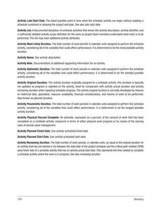 174Glossary
Activity Late Start Date. The latest possible point in time when the schedule activity can begin without violating a
schedule constraint or delaying the project end date. See also late start date.
Activity List. A documented tabulation of schedule activities that shows the activity description, activity identifier, and
a sufficiently detailed activity scope definition for the work so project team members understand what work is to be
performed. The list may have additional activity attributes.
Activity Most Likely Duration. The total number of work periods in calendar units assigned to perform the schedule
activity, considering all of the variables that could affect performance; it is determined to be the most probable activity
duration.
Activity Name. See activity description.
Activity Note. Documentation of additional supporting information for an activity.
Activity Optimistic Duration. The total number of work periods in calendar units assigned to perform the schedule
activity, considering all of the variables that could affect performance; it is determined to be the shortest possible
activity duration.
Activity Original Duration. The activity duration originally assigned to a schedule activity; this duration is typically
not updated as progress is reported on the activity. Used for comparison with activity actual duration and activity
remaining duration when reporting schedule progress.The activity original duration is normally developed by reliance
on historical data, specialists, resource availability, financial considerations, and volume of work to be performed.
Also known as planned duration.
Activity Pessimistic Duration. The total number of work periods in calendar units assigned to perform the schedule
activity, considering all of the variables that could affect performance, it is determined to be the longest possible
activity duration.
Activity Physical Percent Complete. An estimate, expressed as a percent, of the amount of work that has been
completed on a schedule activity, measured in terms of either physical work progress or by means of the earning
rules of earned value management.
Activity Planned Finish Date. See activity scheduled finish date.
Activity Planned Start Date. See activity scheduled start date.
Activity Remaining Duration. The total number of work periods, in calendar units, (a) equal to the original duration for
an activity that has not started or (b) between the data date of the project schedule and the critical path method (CPM)
early finish date of a schedule activity that has an activity actual start date.This represents the time needed to complete
a schedule activity where the work is in progress. See also remaining duration.
 