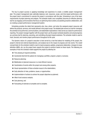 4 Section 1
The key to project success is applying knowledge and experience to create a credible project management
plan. The project management plan optimally balances cost, resources, scope, and time-based performance with
the project team’s commitment to execute the project in accordance with the plan. Scheduling is one of the basic
requirements of project planning and analysis. The schedule model, once completed, becomes an effective planning
tool for (a) engaging communications that focus on optimizing future actions, (b) assisting proactive collaboration, and
(c) creating a project performance management system.
Scheduling provides the detail that represents who, how, where, and when the assigned project resources will
deliver the products, services, and results defined in the project scope.The detailed plan serves as a tool for managing
the activities to be performed,communications,and stakeholder expectations.It also serves as a basis for performance
reporting.The project manager together with the project team use the project schedule (baseline and actual progress)
as a primary tool for planning, executing, and controlling all project-based evolutions. The schedule model is used to
track, forecast, and monitor project performance throughout its life cycle.
The dynamic nature of a project’s execution is best served by a tool that allows for modeling of the project, the
project’s internal and external dependencies, and analysis due to the impact of progress and risk events. The model
concept looks for the schedule model to react to inputs (progress updates, progressive elaboration, changes to scope
definition (WBS), etc.) as the project team expects the project to perform based on those inputs. The following are
examples of how the schedule model supports the project by allowing for:
u
u Time phasing of required activities;
u
u Constraints that limit the options for managing a portfolio, program, project, or process;
u
u Resource planning;
u
u Mobilization of planned resources in a most efficient manner;
u
u Coordination of events within the project and among other projects;
u
u Visual representation of these schedule issues to the stakeholders;
u
u Early detection of risks, problems, issues, or opportunities;
u
u Implementation of actions to achieve the project objectives as planned;
u
u What-if and variance analysis;
u
u Cost planning; and
u
u Forecasting of estimate at complete and to complete.
 
