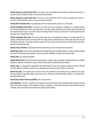 175
Activity Resource-Leveled Finish Date. The point in time associated with the activity scheduled finish date of a
resource-limited schedule activity in a resource-limited schedule.
Activity Resource-Leveled Start Date. The point in time associated with the activity scheduled start date of a
resource-limited schedule activity in a resource-limited schedule.
Activity Risk Criticality Index. The probability that the schedule activity will be on a critical path.
Activity Scheduled Finish Date. The point in time when work was scheduled to complete on a schedule activity.
The activity scheduled finish date is normally within the range of dates delimited by the activity early finish date and
the activity late finish date. It may reflect resource leveling of scarce resources. Also known as activity planned finish
date. See also scheduled finish date.
Activity Scheduled Start Date. The point in time when work was scheduled to begin on a schedule activity. The
activity scheduled start date is normally within the range of dates delimited by the activity early start date and the
activity late start date. It may reflect resource leveling of scarce resources. Also known as activity planned start date.
See also scheduled start date.
Activity Scope Definition. Documented narrative describing the work represented by the activity.
Activity Start Date. A point in time associated with the beginning of the schedule activity in a project. Usually qualified
by one of the following: actual, baseline, current, early, late, scheduled, or target. See also start date.
Activity Title. See activity description.
Activity Total Duration.The total number of work periods,in calendar units,to complete a schedule activity.For schedule
activities in progress, it includes the activity actual duration plus the activity remaining duration.
Activity Type. A categorization designation that differentiates the discrete schedule activities that have different
functions within the schedule model, such as milestone, task, summary, level of effort, and dummy.
Actual Cost (AC). The realized cost incurred for the work performed on an activity during a specific time period.
See also budget at completion (BAC), earned value (EV), estimate at completion (EAC), estimate to complete (ETC),
and planned value (PV).
Actual Cost of Work Performed (ACWP). See actual cost (AC).
Actual Duration. The time, in calendar units, between the actual start date of the schedule activity and either the data
date of the project schedule, if the schedule activity is in progress, or the actual finish date if the schedule activity is
complete. See also activity actual duration and project actual duration.
 