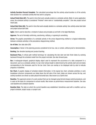 176Glossary
Activity Duration Percent Complete. The calculated percentage that the activity actual duration is of the activity
total duration for a schedule activity that has work in progress.
Actual Finish Date (AF). The point in time that work actually ended on a schedule activity. (Note: In some application
areas, the schedule activity is considered “finished” when work is “substantially complete.”) See also project actual
finish date.
Actual Start Date (AS). The point in time that work actually started on a schedule activity. See activity actual start date
and project actual start date.
Agile. A term used to describe a mindset of values and principles as set forth in the Agile Manifesto.
Approve. The act of formally confirming, sanctioning, ratifying, or agreeing to something.
Arrow. The graphic presentation of a schedule activity in the arrow diagramming method or a logical relationship
between schedule activities in the precedence diagramming method.
As-of Date. See data date (DD).
Assumption. A factor in the planning process considered to be true, real, or certain, without proof or demonstration.
Backlog. See iteration backlog and product backlog.
Backward Pass. A critical path method technique for calculating the late start and late finish dates by working
backward through the schedule model from the project end date. See also forward pass.
Bar. A rectangular-shaped, graphical display object used to represent the occurrence of a data component in a
document, such as a schedule activity in a bar chart whose length is determined by the activity start and end dates
corresponding to the timescale used for the bar chart. Bars can overlap or be displayed side by side to indicate
progress or baselines.
Bar Chart. A graphic display of schedule-related information. In the typical bar chart, schedule activities or work
breakdown structure components are listed down the left side of the chart, dates are shown across the top, and
activity durations are shown as date-placed horizontal bars. Also known as a Gantt chart.
Baseline. The approved version of a work product that can be changed using formal change control procedures, and
is used as the basis for comparison to actual results. Also known as performance measurement baseline. See also
cost baseline and schedule baseline.
Baseline Date. The date on which the current baseline was established. Sometimes used with a modifier, such as
project schedule, project scope, or project cost.
 