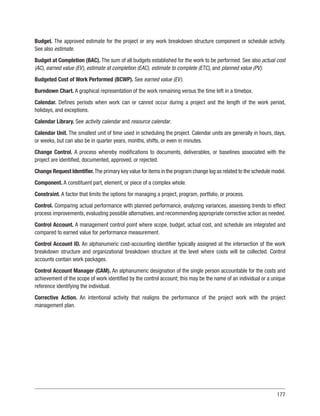 177
Budget. The approved estimate for the project or any work breakdown structure component or schedule activity.
See also estimate.
Budget at Completion (BAC). The sum of all budgets established for the work to be performed. See also actual cost
(AC), earned value (EV), estimate at completion (EAC), estimate to complete (ETC), and planned value (PV).
Budgeted Cost of Work Performed (BCWP). See earned value (EV).
Burndown Chart. A graphical representation of the work remaining versus the time left in a timebox.
Calendar. Defines periods when work can or cannot occur during a project and the length of the work period,
holidays, and exceptions.
Calendar Library. See activity calendar and resource calendar.
Calendar Unit. The smallest unit of time used in scheduling the project. Calendar units are generally in hours, days,
or weeks, but can also be in quarter years, months, shifts, or even in minutes.
Change Control. A process whereby modifications to documents, deliverables, or baselines associated with the
project are identified, documented, approved, or rejected.
Change Request Identifier.The primary key value for items in the program change log as related to the schedule model.
Component. A constituent part, element, or piece of a complex whole.
Constraint. A factor that limits the options for managing a project, program, portfolio, or process.
Control. Comparing actual performance with planned performance, analyzing variances, assessing trends to effect
process improvements, evaluating possible alternatives, and recommending appropriate corrective action as needed.
Control Account. A management control point where scope, budget, actual cost, and schedule are integrated and
compared to earned value for performance measurement.
Control Account ID. An alphanumeric cost-accounting identifier typically assigned at the intersection of the work
breakdown structure and organizational breakdown structure at the level where costs will be collected. Control
accounts contain work packages.
Control Account Manager (CAM). An alphanumeric designation of the single person accountable for the costs and
achievement of the scope of work identified by the control account; this may be the name of an individual or a unique
reference identifying the individual.
Corrective Action. An intentional activity that realigns the performance of the project work with the project
management plan.
 