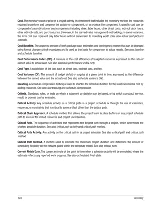 178Glossary
Cost. The monetary value or price of a project activity or component that includes the monetary worth of the resources
required to perform and complete the activity or component, or to produce the component. A specific cost can be
composed of a combination of cost components including direct labor hours, other direct costs, indirect labor hours,
other indirect costs, and purchase price. (However, in the earned value management methodology, in some instances,
the term cost can represent only labor hours without conversion to monetary worth.) See also actual cost (AC) and
estimate.
Cost Baseline. The approved version of work package cost estimates and contingency reserve that can be changed
using formal change control procedures and is used as the basis for comparison to actual results. See also baseline
and schedule baseline.
Cost Performance Index (CPI). A measure of the cost efficiency of budgeted resources expressed as the ratio of
earned value to actual cost. See also schedule performance index (SPI).
Cost Type. A subdivision of the cost such as direct cost, indirect cost, and fee.
Cost Variance (CV). The amount of budget deficit or surplus at a given point in time, expressed as the difference
between the earned value and the actual cost. See also schedule variance (SV).
Crashing. A schedule compression technique used to shorten the schedule duration for the least incremental cost by
adding resources. See also fast tracking and schedule compression.
Criteria. Standards, rules, or tests on which a judgment or decision can be based, or by which a product, service,
result, or process can be evaluated.
Critical Activity. Any schedule activity on a critical path in a project schedule or through the use of calendars,
resources, or constraints that is critical to some artifact other than the critical path.
Critical Chain Approach. A schedule method that allows the project team to place buffers on any project schedule
path to account for limited resources and project uncertainties.
Critical Path. The sequence of activities that represents the longest path through a project, which determines the
shortest possible duration. See also critical path activity and critical path method.
Critical Path Activity. Any activity on the critical path in a project schedule. See also critical path and critical path
method.
Critical Path Method. A method used to estimate the minimum project duration and determine the amount of
scheduling flexibility on the network paths within the schedule model. See also critical path.
Current Finish Date. The current estimate of the point in time when a schedule activity will be completed, where the
estimate reflects any reported work progress. See also scheduled finish date.
 