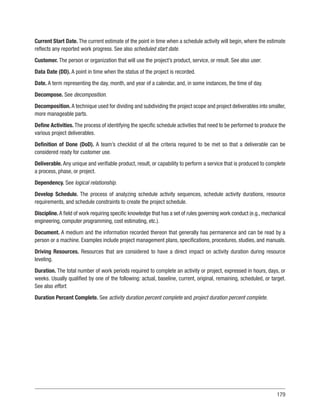 179
Current Start Date. The current estimate of the point in time when a schedule activity will begin, where the estimate
reflects any reported work progress. See also scheduled start date.
Customer. The person or organization that will use the project’s product, service, or result. See also user.
Data Date (DD). A point in time when the status of the project is recorded.
Date. A term representing the day, month, and year of a calendar, and, in some instances, the time of day.
Decompose. See decomposition.
Decomposition. A technique used for dividing and subdividing the project scope and project deliverables into smaller,
more manageable parts.
Define Activities. The process of identifying the specific schedule activities that need to be performed to produce the
various project deliverables.
Definition of Done (DoD). A team’s checklist of all the criteria required to be met so that a deliverable can be
considered ready for customer use.
Deliverable. Any unique and verifiable product, result, or capability to perform a service that is produced to complete
a process, phase, or project.
Dependency. See logical relationship.
Develop Schedule. The process of analyzing schedule activity sequences, schedule activity durations, resource
requirements, and schedule constraints to create the project schedule.
Discipline. A field of work requiring specific knowledge that has a set of rules governing work conduct (e.g., mechanical
engineering, computer programming, cost estimating, etc.).
Document. A medium and the information recorded thereon that generally has permanence and can be read by a
person or a machine. Examples include project management plans, specifications, procedures, studies, and manuals.
Driving Resources. Resources that are considered to have a direct impact on activity duration during resource
leveling.
Duration. The total number of work periods required to complete an activity or project, expressed in hours, days, or
weeks. Usually qualified by one of the following: actual, baseline, current, original, remaining, scheduled, or target.
See also effort.
Duration Percent Complete. See activity duration percent complete and project duration percent complete.
 