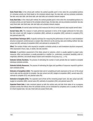 180Glossary
Early Finish Date. In the critical path method, the earliest possible point in time when the uncompleted portions
of a schedule activity can finish based on the schedule network logic, the data date, and any schedule constraints.
See also early start date, late finish date, late start date, and schedule network analysis.
Early Start Date. In the critical path method, the earliest possible point in time when the uncompleted portions of a
schedule activity can start based on the schedule network logic, the data date, and any schedule constraints. See also
early finish date, late finish date, late start date, and schedule network analysis.
Earned Schedule. An earned value technique that measures the time at which planned value equals earned value.
Earned Value (EV). The measure of work performed expressed in terms of the budget authorized for that work.
See also actual cost (AC), budget at completion (BAC), estimate at completion (EAC), estimate to complete (ETC),
and planned value (PV).
Earned Value Technique (EVT). A specific technique for measuring the performance of work for a work breakdown
structure component, control account, or project. Also referred to as the earning rules and crediting method. See also
actual cost (AC), estimate at completion (EAC), and estimate to complete (ETC).
Effort. The number of labor units required to complete a schedule activity or work breakdown structure component,
often expressed in hours, days, or weeks. See also duration.
Estimate. A quantitative assessment of the likely amount or outcome, which is usually applied to project costs,
resources, effort, and durations, is usually preceded by a modifier (i.e., preliminary, conceptual, feasibility, order-of-
magnitude, definitive), and should always include some indication of accuracy (e.g., ± x %).
Estimate Activity Durations. The process of estimating the number of work periods that are needed to complete
individual schedule activities.
Estimate Activity Resources. The process of estimating the types and quantities of resources required to perform
each schedule activity.
Estimate at Completion (EAC). The expected total cost of completing all work expressed as the sum of the actual
cost to date and the estimate to complete. See also actual cost (AC), budget at completion (BAC), earned value (EV),
estimate to complete (ETC), and planned value (PV).
Estimate to Complete (ETC). The expected cost to finish all the remaining project work. See also actual cost (AC),
budget at completion (BAC), earned value (EV), estimate at completion (EAC), and planned value (PV).
Expected Finish Date. A date constraint placed on both the activity early and late finish dates of an in-progress
schedule activity that affects when the schedule activity can be scheduled for completion and is usually in the form
of a fixed imposed date. See also finish date and project finish date.
 