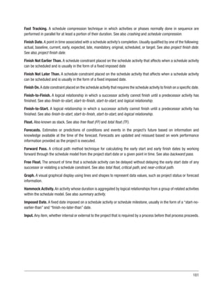 181
Fast Tracking. A schedule compression technique in which activities or phases normally done in sequence are
performed in parallel for at least a portion of their duration. See also crashing and schedule compression.
Finish Date. A point in time associated with a schedule activity’s completion. Usually qualified by one of the following:
actual, baseline, current, early, expected, late, mandatory, original, scheduled, or target. See also project finish date.
See also project finish date.
Finish Not Earlier Than. A schedule constraint placed on the schedule activity that affects when a schedule activity
can be scheduled and is usually in the form of a fixed imposed date
Finish Not Later Than. A schedule constraint placed on the schedule activity that affects when a schedule activity
can be scheduled and is usually in the form of a fixed imposed date.
Finish On.A date constraint placed on the schedule activity that requires the schedule activity to finish on a specific date.
Finish-to-Finish. A logical relationship in which a successor activity cannot finish until a predecessor activity has
finished. See also finish-to-start, start-to-finish, start-to-start, and logical relationship.
Finish-to-Start. A logical relationship in which a successor activity cannot finish until a predecessor activity has
finished. See also finish-to-start, start-to-finish, start-to-start, and logical relationship.
Float. Also known as slack. See also free float (FF) and total float (TF).
Forecasts. Estimates or predictions of conditions and events in the project’s future based on information and
knowledge available at the time of the forecast. Forecasts are updated and reissued based on work performance
information provided as the project is executed.
Forward Pass. A critical path method technique for calculating the early start and early finish dates by working
forward through the schedule model from the project start date or a given point in time. See also backward pass.
Free Float. The amount of time that a schedule activity can be delayed without delaying the early start date of any
successor or violating a schedule constraint. See also total float, critical path, and near-critical path.
Graph. A visual graphical display using lines and shapes to represent data values, such as project status or forecast
information.
Hammock Activity. An activity whose duration is aggregated by logical relationships from a group of related activities
within the schedule model. See also summary activity.
Imposed Date. A fixed date imposed on a schedule activity or schedule milestone, usually in the form of a “start-no-
earlier-than” and “finish-no-later-than” date.
Input. Any item, whether internal or external to the project that is required by a process before that process proceeds.
 