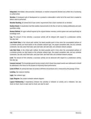 182Glossary
Integrated. Interrelated, interconnected, interlocked, or meshed components blended and unified into a functioning
or unified whole.
Iteration. A timeboxed cycle of development on a product or deliverable in which all of the work that is needed to
deliver value is performed.
Iteration Backlog. An ordered list of user-centric requirements that a team maintains for an iteration.
Kanban Board. A visualization tool that enables improvements to the flow of work by making bottlenecks and work
quantities visible.
Kanban Method. An agile method inspired by the original Kanban inventory control system and used specifically for
knowledge work.
Lag. The amount of time whereby a successor activity will be delayed with respect to a predecessor activity.
See also lead.
Late Finish Date. In the critical path method, the latest possible point in time when the uncompleted portions of
a schedule activity can finish based on the schedule network logic, the project completion date, and any schedule
constraints. See also early finish date, early start date, late start date, and schedule network analysis.
Late Start Date. In the critical path method, the latest possible point in time when the uncompleted portions of
a schedule activity can start based on the schedule network logic, the project completion date, and any schedule
constraints. See also early finish date, early start date, late finish date, and schedule network analysis.
Lead. The amount of time whereby a successor activity can be advanced with respect to a predecessor activity.
See also lag.
Lessons Learned. The knowledge gained during a project which shows how project events were addressed or should
be addressed in the future for the purpose of improving future performance.
Level of Effort. An activity that does not produce definitive end products and is measured by the passage of time.
Leveling. See resource leveling.
Logic. See network logic.
Logic Diagram. See project schedule network diagram.
Logical Relationship. A dependency between two activities or between an activity and a milestone. See also
finish-to-finish, finish-to-start, start-to-finish, and start-to-start.
 