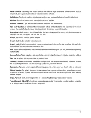 183
Master Schedule. A summary-level project schedule that identifies major deliverables, work breakdown structure
components, and key schedule milestones. See also milestone schedule.
Methodology. A system of practices, techniques, procedures, and rules used by those who work in a discipline.
Milestone. A significant point or event in a project, program, or portfolio.
Milestone Schedule. A type of schedule that presents milestones with planned dates.
Most Likely Duration. An estimate of the most probable activity duration that takes into account all of the known
variables that could affect performance. See also optimistic duration and pessimistic duration.
Near-Critical Path. A sequence of activities with low float which, if exhausted, becomes a critical path sequence for
the project. See also critical path, free float, and total float.
Network. See project schedule network diagram.
Network Analysis. See schedule network analysis.
Network Logic. All activity dependencies in a project schedule network diagram. See also early finish date, early start
date, late finish date, late start date, and network path.
Node. A point at which dependency lines connect on a schedule network diagram. See also precedence diagramming
method (PDM).
Nonwork Period. A date, or part of a date, identified as a time for not performing work including designated holidays.
Open End. An activity with no predecessor, successor, or both.
Optimistic Duration. An estimate of the shortest activity duration that takes into account all of the known variables
that could affect performance. See also most likely duration and pessimistic duration.
Organization. A group of persons organized for some purpose or to perform some type of work within an enterprise.
Original Duration. The activity duration originally assigned to a schedule activity and not updated as progress is
reported on the activity. Typically used for comparison with actual duration and remaining duration when reporting
schedule progress.
Output. A product, result, or service generated by a process. May be an input to a successor process.
Percent Complete (PC or PCT). An estimate expressed as a percent of the amount of work that has been completed
on an activity or a work breakdown structure component.
 