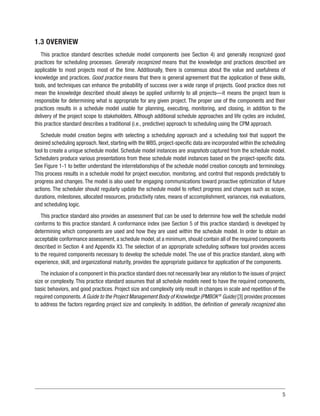 5
1.3 OVERVIEW
This practice standard describes schedule model components (see Section 4) and generally recognized good
practices for scheduling processes. Generally recognized means that the knowledge and practices described are
applicable to most projects most of the time. Additionally, there is consensus about the value and usefulness of
knowledge and practices. Good practice means that there is general agreement that the application of these skills,
tools, and techniques can enhance the probability of success over a wide range of projects. Good practice does not
mean the knowledge described should always be applied uniformly to all projects—it means the project team is
responsible for determining what is appropriate for any given project. The proper use of the components and their
practices results in a schedule model usable for planning, executing, monitoring, and closing, in addition to the
delivery of the project scope to stakeholders. Although additional schedule approaches and life cycles are included,
this practice standard describes a traditional (i.e., predictive) approach to scheduling using the CPM approach.
Schedule model creation begins with selecting a scheduling approach and a scheduling tool that support the
desired scheduling approach. Next, starting with the WBS, project-specific data are incorporated within the scheduling
tool to create a unique schedule model. Schedule model instances are snapshots captured from the schedule model.
Schedulers produce various presentations from these schedule model instances based on the project-specific data.
See Figure 1-1 to better understand the interrelationships of the schedule model creation concepts and terminology.
This process results in a schedule model for project execution, monitoring, and control that responds predictably to
progress and changes. The model is also used for engaging communications toward proactive optimization of future
actions. The scheduler should regularly update the schedule model to reflect progress and changes such as scope,
durations, milestones, allocated resources, productivity rates, means of accomplishment, variances, risk evaluations,
and scheduling logic.
This practice standard also provides an assessment that can be used to determine how well the schedule model
conforms to this practice standard. A conformance index (see Section 5 of this practice standard) is developed by
determining which components are used and how they are used within the schedule model. In order to obtain an
acceptable conformance assessment, a schedule model, at a minimum, should contain all of the required components
described in Section 4 and Appendix X3. The selection of an appropriate scheduling software tool provides access
to the required components necessary to develop the schedule model. The use of this practice standard, along with
experience, skill, and organizational maturity, provides the appropriate guidance for application of the components.
The inclusion of a component in this practice standard does not necessarily bear any relation to the issues of project
size or complexity. This practice standard assumes that all schedule models need to have the required components,
basic behaviors, and good practices. Project size and complexity only result in changes in scale and repetition of the
required components. A Guide to the Project Management Body of Knowledge (PMBOK®
Guide) [3] provides processes
to address the factors regarding project size and complexity. In addition, the definition of generally recognized also
 