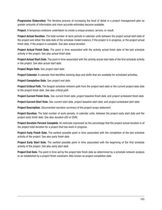 185
Progressive Elaboration. The iterative process of increasing the level of detail in a project management plan as
greater amounts of information and more accurate estimates become available.
Project. A temporary endeavor undertaken to create a unique product, service, or result.
Project Actual Duration. The total number of work periods in calendar units between the project actual start date of
the project and either the data date of the schedule model instance, if the project is in progress, or the project actual
finish date, if the project is complete. See also actual duration.
Project Actual Finish Date. The point in time associated with the activity actual finish date of the last schedule
activity in the project. See also actual finish date.
Project Actual Start Date. The point in time associated with the activity actual start date of the first schedule activity
in the project. See also actual start date.
Project Begin Date. See project start date.
Project Calendar. A calendar that identifies working days and shifts that are available for scheduled activities.
Project Completion Date. See project end date.
Project Critical Path. The longest schedule network path from the project start date or the current project data date
to the project finish date. See also critical path.
Project Current Finish Date. See current finish date, project baseline finish date, and project scheduled finish date.
Project Current Start Date. See current start date, project baseline start date, and project scheduled start date.
Project Description. Documented narrative summary of the project scope statement.
Project Duration. The total number of work periods, in calendar units, between the project early start date and the
project early finish date. See also duration (DU or DUR).
Project Duration Percent Complete. An estimate expressed as the percentage that the project actual duration is of
the project total duration for a project that has work in progress.
Project Early Finish Date. The earliest possible point in time associated with the completion of the last schedule
activity of the project. See also early finish date.
Project Early Start Date. The earliest possible point in time associated with the beginning of the first schedule
activity of the project. See also early start date.
Project End Date. The point in time set by the project late finish date as determined by a schedule network analysis
or as established by a project finish constraint. Also known as project completion date.
 