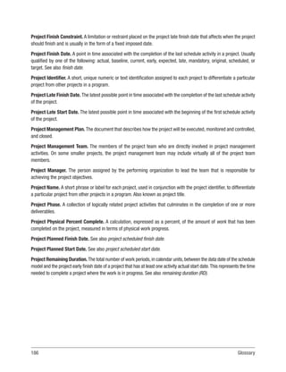 186Glossary
Project Finish Constraint. A limitation or restraint placed on the project late finish date that affects when the project
should finish and is usually in the form of a fixed imposed date.
Project Finish Date. A point in time associated with the completion of the last schedule activity in a project. Usually
qualified by one of the following: actual, baseline, current, early, expected, late, mandatory, original, scheduled, or
target. See also finish date.
Project Identifier. A short, unique numeric or text identification assigned to each project to differentiate a particular
project from other projects in a program.
Project Late Finish Date. The latest possible point in time associated with the completion of the last schedule activity
of the project.
Project Late Start Date. The latest possible point in time associated with the beginning of the first schedule activity
of the project.
Project Management Plan. The document that describes how the project will be executed, monitored and controlled,
and closed.
Project Management Team. The members of the project team who are directly involved in project management
activities. On some smaller projects, the project management team may include virtually all of the project team
members.
Project Manager. The person assigned by the performing organization to lead the team that is responsible for
achieving the project objectives.
Project Name. A short phrase or label for each project, used in conjunction with the project identifier, to differentiate
a particular project from other projects in a program. Also known as project title.
Project Phase. A collection of logically related project activities that culminates in the completion of one or more
deliverables.
Project Physical Percent Complete. A calculation, expressed as a percent, of the amount of work that has been
completed on the project, measured in terms of physical work progress.
Project Planned Finish Date. See also project scheduled finish date.
Project Planned Start Date. See also project scheduled start date.
Project Remaining Duration.The total number of work periods,in calendar units,between the data date of the schedule
model and the project early finish date of a project that has at least one activity actual start date.This represents the time
needed to complete a project where the work is in progress. See also remaining duration (RD).
 