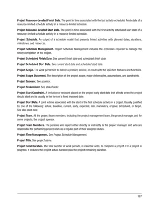 187
Project Resource-Leveled Finish Date. The point in time associated with the last activity scheduled finish date of a
resource-limited schedule activity in a resource-limited schedule.
Project Resource-Leveled Start Date. The point in time associated with the first activity scheduled start date of a
resource-limited schedule activity in a resource-limited schedule.
Project Schedule. An output of a schedule model that presents linked activities with planned dates, durations,
milestones, and resources.
Project Schedule Management. Project Schedule Management includes the processes required to manage the
timely completion of the project.
Project Scheduled Finish Date. See current finish date and scheduled finish date.
Project Scheduled Start Date. See current start date and scheduled start date.
Project Scope. The work performed to deliver a product, service, or result with the specified features and functions.
Project Scope Statement. The description of the project scope, major deliverables, assumptions, and constraints.
Project Sponsor. See sponsor.
Project Stakeholder. See stakeholder.
Project Start Constraint. A limitation or restraint placed on the project early start date that affects when the project
should start and is usually in the form of a fixed imposed date.
Project Start Date. A point in time associated with the start of the first schedule activity in a project. Usually qualified
by one of the following: actual, baseline, current, early, expected, late, mandatory, original, scheduled, or target.
See also start date.
Project Team. All the project team members, including the project management team, the project manager, and for
some projects, the project sponsor.
Project Team Members. The persons who report either directly or indirectly to the project manager, and who are
responsible for performing project work as a regular part of their assigned duties.
Project Time Management. See Project Schedule Management.
Project Title. See project name.
Project Total Duration. The total number of work periods, in calendar units, to complete a project. For a project in
progress, it includes the project actual duration plus the project remaining duration.
 