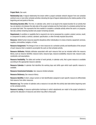 188Glossary
Project Work. See work.
Relationship Line. A logical relationship line drawn within a project schedule network diagram from one schedule
activity to one or more other schedule activities indicating the type of logical relationship by the relative position of the
beginning and end points of the line.
Remaining Duration (RD). The time, in calendar units, which is (a) equal to the original duration for an activity that
has not started or (b) between the data date of the project schedule and the finish date of a schedule activity that has
an actual start date. This represents the time needed to complete a schedule activity where the work is in progress.
See also activity remaining duration and project remaining duration.
Requirement. A condition or capability that is required to be met or possessed by a system, product, service, result,
or component to satisfy a contract, standard, specification, or other formally imposed documents.
Resource. Skilled human resources (specific disciplines either individually or in crews or teams), equipment, services,
supplies, commodities, budgets, or funds.
Resource Assignment. The linkage of one or more resources to a schedule activity and identification of the amount
of each resource that is needed to accomplish the work on that schedule activity.
Resource Attributes. Multiple attributes associated with each resource that can be included within the resource
library, such as resource identifier, resource name, resource type, resource availability, resource rate, resource code,
constraints, and assumptions.
Resource Availability. The dates and number of work periods, in calendar units, that a given resource is available
according to the appropriate resource calendar.
Resource Calendar. A calendar that identifies the working days and shifts upon which each specific resource is
available.
Resource-Constrained Schedule. See resource-limited schedule.
Resource Dictionary. See resource library.
Resource Identifier. A short, unique numeric or text identification assigned to each specific resource to differentiate
that resource from other resources.
Resource Lag. The number of calendar units a resource is to wait after the activity start date before beginning work
on the schedule activity.
Resource Leveling. A resource-optimization technique in which adjustments are made to the project schedule to
optimize the allocation of resources and which may affect critical path.
 
