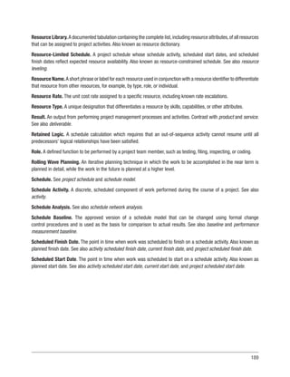189
Resource Library.A documented tabulation containing the complete list,including resource attributes,of all resources
that can be assigned to project activities. Also known as resource dictionary.
Resource-Limited Schedule. A project schedule whose schedule activity, scheduled start dates, and scheduled
finish dates reflect expected resource availability. Also known as resource-constrained schedule. See also resource
leveling.
Resource Name.A short phrase or label for each resource used in conjunction with a resource identifier to differentiate
that resource from other resources, for example, by type, role, or individual.
Resource Rate. The unit cost rate assigned to a specific resource, including known rate escalations.
Resource Type. A unique designation that differentiates a resource by skills, capabilities, or other attributes.
Result. An output from performing project management processes and activities. Contrast with product and service.
See also deliverable.
Retained Logic. A schedule calculation which requires that an out-of-sequence activity cannot resume until all
predecessors’ logical relationships have been satisfied.
Role. A defined function to be performed by a project team member, such as testing, filing, inspecting, or coding.
Rolling Wave Planning. An iterative planning technique in which the work to be accomplished in the near term is
planned in detail, while the work in the future is planned at a higher level.
Schedule. See project schedule and schedule model.
Schedule Activity. A discrete, scheduled component of work performed during the course of a project. See also
activity.
Schedule Analysis. See also schedule network analysis.
Schedule Baseline. The approved version of a schedule model that can be changed using formal change
control procedures and is used as the basis for comparison to actual results. See also baseline and performance
measurement baseline.
Scheduled Finish Date. The point in time when work was scheduled to finish on a schedule activity. Also known as
planned finish date. See also activity scheduled finish date, current finish date, and project scheduled finish date.
Scheduled Start Date. The point in time when work was scheduled to start on a schedule activity. Also known as
planned start date. See also activity scheduled start date, current start date, and project scheduled start date.
 