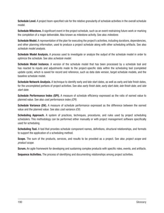 190Glossary
Schedule Level. A project team-specified rule for the relative granularity of schedule activities in the overall schedule
model.
Schedule Milestone. A significant event in the project schedule, such as an event restraining future work or marking
the completion of a major deliverable. Also known as milestone activity. See also milestone.
Schedule Model. A representation of the plan for executing the project’s activities, including durations, dependencies,
and other planning information, used to produce a project schedule along with other scheduling artifacts. See also
schedule model analysis.
Schedule Model Analysis. A process used to investigate or analyze the output of the schedule model in order to
optimize the schedule. See also schedule model.
Schedule Model Instance. A version of the schedule model that has been processed by a schedule tool and
has reacted to inputs and adjustments made to the project-specific data within the scheduling tool (completed
update cycle), which is saved for record and reference, such as data date version, target schedule models, and the
baseline schedule model.
Schedule Network Analysis. A technique to identify early and late start dates, as well as early and late finish dates,
for the uncompleted portions of project activities. See also early finish date, early start date, late finish date, and late
start date.
Schedule Performance Index (SPI). A measure of schedule efficiency expressed as the ratio of earned value to
planned value. See also cost performance index (CPI).
Schedule Variance (SV). A measure of schedule performance expressed as the difference between the earned
value and the planned value. See also cost variance (CV).
Scheduling Approach. A system of practices, techniques, procedures, and rules used by project scheduling
schedulers. This methodology can be performed either manually or with project management software specifically
used for scheduling.
Scheduling Tool. A tool that provides schedule component names, definitions, structural relationships, and formats
to support the application of a scheduling method.
Scope. The sum of the products, services, and results to be provided as a project. See also project scope and
product scope.
Scrum. An agile framework for developing and sustaining complex products with specific roles, events, and artifacts.
Sequence Activities. The process of identifying and documenting relationships among project activities.
 