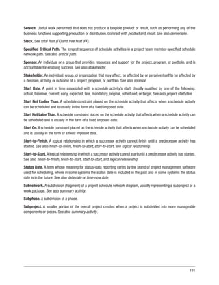 191
Service. Useful work performed that does not produce a tangible product or result, such as performing any of the
business functions supporting production or distribution. Contrast with product and result. See also deliverable.
Slack. See total float (TF) and free float (FF).
Specified Critical Path. The longest sequence of schedule activities in a project team member-specified schedule
network path. See also critical path.
Sponsor. An individual or a group that provides resources and support for the project, program, or portfolio, and is
accountable for enabling success. See also stakeholder.
Stakeholder. An individual, group, or organization that may affect, be affected by, or perceive itself to be affected by
a decision, activity, or outcome of a project, program, or portfolio. See also sponsor.
Start Date. A point in time associated with a schedule activity’s start. Usually qualified by one of the following:
actual, baseline, current, early, expected, late, mandatory, original, scheduled, or target. See also project start date.
Start Not Earlier Than. A schedule constraint placed on the schedule activity that affects when a schedule activity
can be scheduled and is usually in the form of a fixed imposed date.
Start Not Later Than. A schedule constraint placed on the schedule activity that affects when a schedule activity can
be scheduled and is usually in the form of a fixed imposed date.
Start On. A schedule constraint placed on the schedule activity that affects when a schedule activity can be scheduled
and is usually in the form of a fixed imposed date.
Start-to-Finish. A logical relationship in which a successor activity cannot finish until a predecessor activity has
started. See also finish-to-finish, finish-to-start, start-to-start, and logical relationship.
Start-to-Start. A logical relationship in which a successor activity cannot start until a predecessor activity has started.
See also finish-to-finish, finish-to-start, start-to-start, and logical relationship.
Status Date. A term whose meaning for status-data reporting varies by the brand of project management software
used for scheduling, where in some systems the status date is included in the past and in some systems the status
date is in the future. See also data date or time-now date.
Subnetwork. A subdivision (fragment) of a project schedule network diagram, usually representing a subproject or a
work package. See also summary activity.
Subphase. A subdivision of a phase.
Subproject. A smaller portion of the overall project created when a project is subdivided into more manageable
components or pieces. See also summary activity.
 