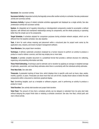 192Glossary
Successor. See successor activity.
Successor Activity.A dependent activity that logically comes after another activity in a schedule.See also predecessor
activity and summary activity.
Summary Activity. A group of related schedule activities aggregated and displayed as a single activity. See also
predecessor activity and successor activity.
System. An integrated set of regularly interacting or interdependent components created to accomplish a defined
objective, with defined and maintained relationships among its components, and the whole producing or operating
better than the simple sum of its components.
Target Schedule. A schedule adopted for comparison purposes during schedule network analysis, which can be
different from the baseline schedule. See also baseline.
Task. A term for work whose meaning and placement within a structured plan for project work varies by the
application area, industry, and brand of project management software.
Team Members. See project team members.
Technique. A defined, systematic procedure employed by a human resource to perform an activity to produce a
product or result or deliver a service, and that may employ one or more tools.
Template. A partially complete document in a predefined format that provides a defined structure for collecting,
organizing, and presenting information and data.
Three-Point Estimating. A technique used to estimate cost or duration by applying an average or weighted average
of optimistic, pessimistic, and most likely estimates when there is uncertainty with the individual activity estimates.
Time Now Date. See data date.
Timescale. A graduated marking of linear time, which displays time in specific units such as hours, days, weeks,
months, quarters, or years. Timescales can show more than one unit of time. Usually shown above or below the data
components within a document or electronic graphical display.
Tool. Something tangible, such as a template or software program, used in performing an activity to produce a
product or result.
Total Duration. See activity total duration and project total duration.
Total Float. The amount of time that a schedule activity can be delayed or extended from its early start date
without delaying the project finish date or violating a schedule constraint. See also free float, critical path, and
near-critical activity.
 