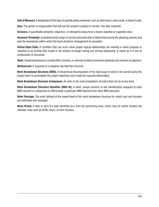 193
Unit of Measure.A designation of the type of quantity being measured,such as work hours,cubic yards,or lines of code.
User. The person or organization that will use the project’s product or service. See also customer.
Variance. A quantifiable deviation, departure, or divergence away from a known baseline or expected value.
Variance Threshold. A predetermined range of normal outcomes that is determined during the planning process and
sets the boundaries within which the team practices management by exception.
Virtual Open Ends. A condition that can occur when proper logical relationships are missing or when progress is
reported on an activity that results in the activity no longer having any driving relationship. It reacts as if it has no
predecessor or successor.
Work. Sustained physical or mental effort,exertion,or exercise of skill to overcome obstacles and achieve an objective.
Workaround. A response to a negative risk that has occurred.
Work Breakdown Structure (WBS). A hierarchical decomposition of the total scope of work to be carried out by the
project team to accomplish the project objectives and create the required deliverables.
Work Breakdown Structure Component. An entry in the work breakdown structure that can be at any level.
Work Breakdown Structure Identifier (WBS ID). A short, unique numeric or text identification assigned to each
WBS element or component to differentiate a particular WBS element from other WBS elements.
Work Package. The work defined at the lowest level of the work breakdown structure for which cost and duration
are estimated and managed.
Work Period. A date or part of a date identified as a time for performing work, which may be further divided into
calendar units such as shifts, hours, or even minutes.
 