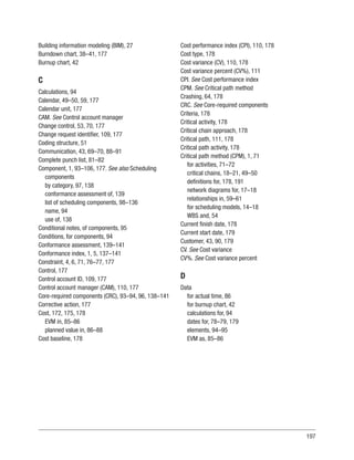 197
Building information modeling (BIM), 27
Burndown chart, 38–41, 177
Burnup chart, 42
C
Calculations, 94
Calendar, 49–50, 59, 177
Calendar unit, 177
CAM. See Control account manager
Change control, 53, 70, 177
Change request identifier, 109, 177
Coding structure, 51
Communication, 43, 69–70, 88–91
Complete punch list, 81–82
Component, 1, 93–106, 177. See also Scheduling
components
by category, 97, 138
conformance assessment of, 139
list of scheduling components, 98–136
name, 94
use of, 138
Conditional notes, of components, 95
Conditions, for components, 94
Conformance assessment, 139–141
Conformance index, 1, 5, 137–141
Constraint, 4, 6, 71, 76–77, 177
Control, 177
Control account ID, 109, 177
Control account manager (CAM), 110, 177
Core-required components (CRC), 93–94, 96, 138–141
Corrective action, 177
Cost, 172, 175, 178
EVM in, 85–86
planned value in, 86–88
Cost baseline, 178
Cost performance index (CPI), 110, 178
Cost type, 178
Cost variance (CV), 110, 178
Cost variance percent (CV%), 111
CPI. See Cost performance index
CPM. See Critical path method
Crashing, 64, 178
CRC. See Core-required components
Criteria, 178
Critical activity, 178
Critical chain approach, 178
Critical path, 111, 178
Critical path activity, 178
Critical path method (CPM), 1, 71
for activities, 71–72
critical chains, 18–21, 49–50
definitions for, 178, 191
network diagrams for, 17–18
relationships in, 59–61
for scheduling models, 14–18
WBS and, 54
Current finish date, 178
Current start date, 179
Customer, 43, 90, 179
CV. See Cost variance
CV%. See Cost variance percent
D
Data
for actual time, 86
for burnup chart, 42
calculations for, 94
dates for, 78–79, 179
elements, 94–95
EVM as, 85–86
 