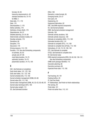 198Index
formats, 94, 95
hierarchy requirements in, 48
standard deviation for, 75–76
for WBS, 5
Data date, 111, 179
Date, 179
Decomposition, 3, 179
Define activities, 179
Definition of done (DoD), 179
Dependencies, 36–37
Detailed planning, 23–24, 66
Deterministic schedule models, 62
Develop schedule, 179
Deviations, 68
Discipline, 179
Document, 179
Driving resource, 112, 179
Duration, 179. See also Scheduling components
of activities, 56, 62
actuals and, 67–68
most likely duration, 74–75
optimistic duration, 74–75
pessimistic duration, 74–75, 184
E
EAC. See Estimate at completion
Early finish dates, 101, 122, 180
Early start dates, 101, 122, 180
Earned schedule (ES), 112, 180
Earned schedule management (ESM), 85–88
Earned value (EV), 112, 180
Earned value management (EVM), 46, 52–53, 85–86, 93
Earned value technique (EVT), 180
Earned value weight, 113
ED. See Estimated duration
Effort, 180
Elements, in data formats, 95
Emerging trends, 25–27
End-users, 36
Engineering, 53
Equipment fabrication, 82
ERC. See EVM-required components
ES. See Earned schedule
ESM. See Earned schedule management
Estimate, 180
Estimate activity durations, 180
Estimate activity resources, 180
Estimate at completion (EAC), 113, 180
Estimated duration (ED), 114
Estimate to complete (ETC), 114, 180
Estimate to complete time (ETC(t)), 114, 180
Estimations, 61–62, 74–76, 180, 192
ETC. See Estimate to complete
ETC(t). See Estimate to complete time
EV. See Earned value
EVM-required components (ERC), 93–94, 96, 138–141.
See also Scheduling components
EVMS work package identifier, 115
Execution planning, 66
Executive summary, 66
Expected finish date, 115, 180
F
Fast tracking, 64, 181
Feeding buffers, 20
FF. See Free floats
FF relationships. See Finish-to-finish relationships
File naming, 49
Finish date, 181
Finish not earlier than, 115, 181
 