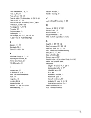 199
Finish not later than, 116, 181
Finish on, 116,181
Finish to finish, 116, 181
Finish-to-finish (FF) relationships, 57–58, 79–80
Finish to start, 117, 181
Finish-to-start (FS) relationships, 59–61, 79–80
Float values, 63, 181, 192
Flow diagrams, 11, 14–16
Forecasts, 181
Forensic process, 71
Forward pass, 181
Free float (FF), 63, 72–74, 73, 117, 181
FS. See Finish-to-start relationships
G
Glossary, 171–193
Granularity, 50–51
Graph, 25, 65–66, 181
H
Hammock activity, 58, 117, 181
Hierarchy requirements, 48
Human resources, 2, 52
Hybrid life cycles, 13
I
Imposed date, 181
Incremental life cycle, 11
Index. See Conformance index
Input, 181
Integrated, 182
Inventory, 81–82
Iteration backlog, 182
Iteration, 182. See also Sprints
Iteration backlog, 182
Iterative life cycle, 11
Iterative planning, 23
J
Just-in-time (JIT) inventory, 81–82
K
Kanban, 32–33, 35–37, 182
Kanban board, 182
Kanban method, 182
Key performance, 52–53
KRC. See Risk-required components
L
Lag, 59, 81–82, 118, 182
Late finish dates, 102, 123, 182
Late start dates, 102, 123, 182
LBS. See Location-based scheduling
Lead, 81–82, 118, 182
Lean scheduling, 26
Lessons learned, 182
Level-of-effort (LOE) activities, 57–58, 118, 182
Levels. See Schedule levels
Life cycles
adaptive life cycles, 11, 21–23, 33
date constraints for, 76–77
hybrid life cycles, 13
ID for, 49
incremental life cycle, 11
iterative life cycle, 11
life cycle continuum, 10
predictive life cycle, 10–11, 13
for scheduling models, 10–13
Line of balance (LOB), 27
LOB. See Line of balance
 