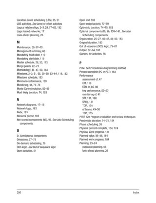 200Index
Location-based scheduling (LBS), 25, 51
LOE activities. See Level-of-effort activities
Logical relationships, 2–3, 29, 77–82, 182
Logic-based networks, 17
Look-ahead planning, 26
M
Maintenance, 50, 67–70
Management summary, 66
Mandatory finish date, 119
Mandatory start date, 119
Master schedule, 26, 53, 183
Merge points, 72–73
Methodology, 46–47, 60, 183
Milestone, 2–3, 51, 55, 59–60, 63–64, 119, 183
Milestone schedule, 183
Minimum conformance, 139
Monitoring, 41, 73–74
Monte Carlo simulation, 83–85
Most likely duration, 74, 183
N
Network diagrams, 17–18
Network logic, 183
Node, 183
Nonwork period, 183
Not-scored components (NS), 96. See also Scheduling
components
O
O. See Optional components
Omissions, 77–78
On-demand scheduling, 26
OOS logic. See Out of sequence logic
Open activities, 61
Open end, 183
Open-ended activity, 77–79
Optimistic duration, 74–75, 183
Optional components (O), 96, 138–141. See also
Scheduling components
Organization, 25–27, 46–47, 49–50, 183
Original duration, 183
Out of sequence (OOS) logic, 79–81
Output, 62–64, 183
Owners, for activities, 56
P
PDM. See Precedence diagramming method
Percent complete (PC or PCT), 183
Performance
assessment of, 47
CPI, 110
ESM in, 85–86
key performance, 52–53
monitoring of, 41
SPI, 131, 190
SPI(t), 131
TCPI, 134
of teams, 49–50
TSPI, 135
PERT. See Program evaluation and review techniques
Pessimistic duration, 74–75, 184
Phase scheduling, 26
Physical percent complete, 104, 124
Physical work progress, 184
Planned value, 86–88, 184
Planned work progress, 184
Planning, 23–24
execution planning, 66
look-ahead planning, 26
 