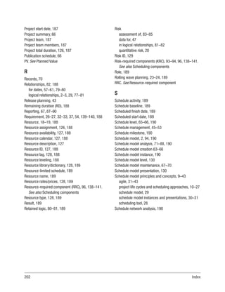 202Index
Project start date, 187
Project summary, 66
Project team, 187
Project team members, 187
Project total duration, 126, 187
Publication schedule, 66
PV. See Planned Value
R
Records, 70
Relationships, 82, 188
for dates, 57–61, 79–80
logical relationships, 2–3, 29, 77–81
Release planning, 43
Remaining duration (RD), 188
Reporting, 67, 87–90
Requirement, 26–27, 32–33, 37, 54, 139–140, 188
Resource, 18–19, 188
Resource assignment, 126, 188
Resource availability, 127, 188
Resource calendar, 127, 188
Resource description, 127
Resource ID, 127, 188
Resource lag, 128, 188
Resource leveling, 188
Resource library/dictionary, 128, 189
Resource-limited schedule, 189
Resource name, 189
Resource rates/prices, 128, 189
Resource-required component (RRC), 96, 138–141.
See also Scheduling components
Resource type, 128, 189
Result, 189
Retained logic, 80–81, 189
Risk
assessment of, 83–85
data for, 47
in logical relationships, 81–82
quantitative risk, 20
Risk ID, 129
Risk-required components (KRC), 93–94, 96, 138–141.
See also Scheduling components
Role, 189
Rolling wave planning, 23–24, 189
RRC. See Resource-required component
S
Schedule activity, 189
Schedule baseline, 189
Scheduled finish date, 189
Scheduled start date, 189
Schedule level, 65–66, 190
Schedule management, 45–53
Schedule milestone, 190
Schedule model, 2, 94, 190
Schedule model analysis, 71–88, 190
Schedule model creation 63–66
Schedule model instance, 190
Schedule model level, 130
Schedule model maintenance, 67–70
Schedule model presentation, 130
Schedule model principles and concepts, 9–43
agile, 31–43
project life cycles and scheduling approaches, 10–27
schedule model, 29
schedule model instances and presentations, 30–31
scheduling tool, 28
Schedule network analysis, 190
 