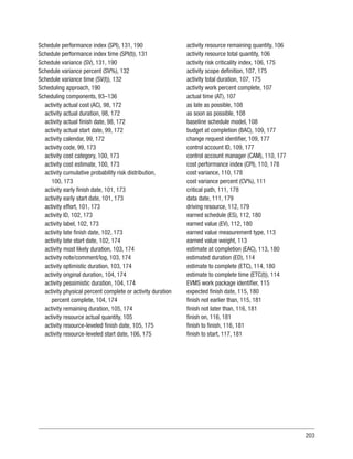 203
Schedule performance index (SPI), 131, 190
Schedule performance index time (SPI(t)), 131
Schedule variance (SV), 131, 190
Schedule variance percent (SV%), 132
Schedule variance time (SV(t)), 132
Scheduling approach, 190
Scheduling components, 93–136
activity actual cost (AC), 98, 172
activity actual duration, 98, 172
activity actual finish date, 98, 172
activity actual start date, 99, 172
activity calendar, 99, 172
activity code, 99, 173
activity cost category, 100, 173
activity cost estimate, 100, 173
activity cumulative probability risk distribution,
100, 173
activity early finish date, 101, 173
activity early start date, 101, 173
activity effort, 101, 173
activity ID, 102, 173
activity label, 102, 173
activity late finish date, 102, 173
activity late start date, 102, 174
activity most likely duration, 103, 174
activity note/comment/log, 103, 174
activity optimistic duration, 103, 174
activity original duration, 104, 174
activity pessimistic duration, 104, 174
activity physical percent complete or activity duration
percent complete, 104, 174
activity remaining duration, 105, 174
activity resource actual quantity, 105
activity resource-leveled finish date, 105, 175
activity resource-leveled start date, 106, 175
activity resource remaining quantity, 106
activity resource total quantity, 106
activity risk criticality index, 106, 175
activity scope definition, 107, 175
activity total duration, 107, 175
activity work percent complete, 107
actual time (AT), 107
as late as possible, 108
as soon as possible, 108
baseline schedule model, 108
budget at completion (BAC), 109, 177
change request identifier, 109, 177
control account ID, 109, 177
control account manager (CAM), 110, 177
cost performance index (CPI), 110, 178
cost variance, 110, 178
cost variance percent (CV%), 111
critical path, 111, 178
data date, 111, 179
driving resource, 112, 179
earned schedule (ES), 112, 180
earned value (EV), 112, 180
earned value measurement type, 113
earned value weight, 113
estimate at completion (EAC), 113, 180
estimated duration (ED), 114
estimate to complete (ETC), 114, 180
estimate to complete time (ETC(t)), 114
EVMS work package identifier, 115
expected finish date, 115, 180
finish not earlier than, 115, 181
finish not later than, 116, 181
finish on, 116, 181
finish to finish, 116, 181
finish to start, 117, 181
 