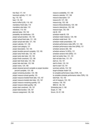 204Index
free float, 117, 181
hammock activity, 117, 181
lag, 118, 182
lead, 118, 182
level of effort (LOE), 118, 182
mandatory finish date, 119
mandatory start date, 119
milestone, 119, 183
planned value, 120, 184
probability risk distribution, 120
project actual duration, 120, 185
project actual finish date, 121, 185
project actual start date, 121, 185
project calendar, 121, 185
project cost category, 121
project description, 122, 185
project duration percent complete, 122, 185
project early finish date, 122, 185
project early start date, 122, 185
project finish constraint, 123, 186
project late finish date, 123, 186
project late start date, 123, 186
project name, 124, 186
project physical percent complete or project duration
percent complete, 124, 186
project remaining duration, 124, 186
project resource actual quantity, 125
project resource-leveled finish date, 125, 187
project resource-leveled start date, 125, 187
project resource remaining quantity, 125
project resource total quantity, 126
project start constraint, 126, 187
project total duration, 126, 187
resource assignment, 126, 188
resource availability, 127, 188
resource calendar, 127, 188
resource description, 127
resource ID, 127, 188
resource lag, 128, 188
resource library/dictionary, 128, 189
resource rates/prices, 128, 189
resource type, 128, 189
risk ID, 129
schedule model ID, 129
schedule model instance, 129, 190
schedule model level, 130
schedule model presentation, 130
schedule performance index (SPI), 131, 190
schedule performance index time (SPI(t)), 131
schedule variance (SV), 190
schedule variance % (SV%), 131
schedule variance time (SV(t)), 131
start not earlier than, 131, 191
start not later than, 131, 191
start on, 133, 191
start to finish, 133, 191
start to start 133, 191
summary activity, 134, 192
target schedule model 134,
to complete performance index (TCPI), 134
to complete schedule performance index (TSPI), 135
total float, 135, 192
unit of measure, 135, 193
variance, 136, 193
WBS ID, 136, 193
Scheduling tool, 3, 190
Scope, 21, 190
Scrum, 32–37, 190
 