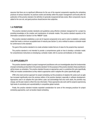 7
assumes that there are no significant differences for the use of the required components regarding the scheduling
practices of various industries. As practices evolve and develop within the project management community after the
publication of this practice standard, the definition of generally recognized will also evolve. More components may be
added to the core set, and good practices should become less subjective.
1.4 PURPOSE
This practice standard provides standards and guidelines using effective schedule management for a project by
providing knowledge on the creation and maintenance of schedule models. This practice standard expands on the
information contained in Section 6 of the PMBOK®
Guide.
This practice standard establishes a core set of required components to be used in order to establish a schedule
model that meets a minimum acceptable level of maturity (see Section 3), and a method to assess a schedule model
for conformance to this standard.
The goal of this practice standard is to create schedule models that are of value for the projects they represent.
This practice standard is not intended to provide a comprehensive guide on how to develop a schedule model.
For comprehensive instructions on developing a schedule model, refer to courses and textbooks on the subject.
1.5 APPLICABILITY
This practice standard applies to project management practitioners who are knowledgeable about the fundamentals
ofprojectschedulingasdescribedinthispracticestandard.Forthepurposesofthispracticestandard,thesepractitioners
will be known as schedulers. This practice standard focuses on approaches used in a predictive life cycle (specifically
CPM), but includes considerations as they relate to approaches used in adaptive life cycles (specifically agile).
CPM is the most common approach for project scheduling, but the prevalence of adaptive life cycles such as agile
has increased significantly since the previous edition of the practice standard, especially in software development.
Approaches used in an adaptive life cycle define a plan, but acknowledge that once work starts, the priorities may
change, and the plan needs to reflect this new information.These approaches also work well for projects experiencing
high levels of uncertainty and unpredictability in competitive global markets.
Finally, this practice standard includes expanded consideration for some of the emerging practices for project
scheduling approaches, such as location-based scheduling.
 