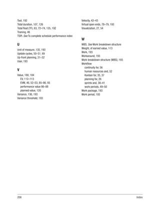 206Index
Tool, 192
Total duration, 107, 126
Total float (TF), 63, 72–74, 135, 192
Training, 46
TSPI. See To complete schedule performance index
U
Unit of measure, 135, 193
Update cycles, 50–51, 69
Up-front planning, 31–32
User, 193
V
Value, 180, 184
EV, 112–113
EVM, 46, 52–53, 85–86, 93
performance value 86–88
planned value, 120
Variance, 136, 193
Variance threshold, 193
Velocity, 42–43
Virtual open ends, 78–79, 193
Visualization, 27, 54
W
WBS. See Work breakdown structure
Weight, of earned value, 113
Work, 193
Workaround, 193
Work breakdown structure (WBS), 193
Workflow
continuity for, 56
human resources and, 52
Kanban for, 35, 37
planning for, 26
sprints and, 38–41
work periods, 49–50
Work package, 193
Work period, 193
 