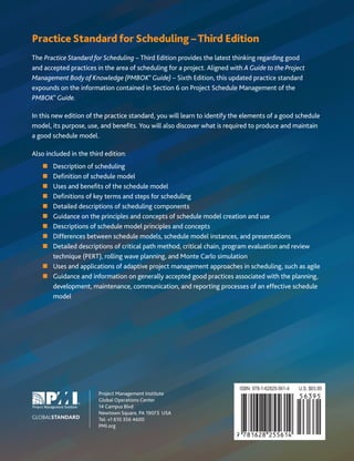 Practice Standard for Scheduling –Third Edition
The Practice Standard for Scheduling – Third Edition provides the latest thinking regarding good
and accepted practices in the area of scheduling for a project. Aligned with A Guide to the Project
Management Body of Knowledge (PMBOK®
Guide) – Sixth Edition, this updated practice standard
expounds on the information contained in Section 6 on Project Schedule Management of the
PMBOK®
Guide.
In this new edition of the practice standard, you will learn to identify the elements of a good schedule
model, its purpose, use, and benefits. You will also discover what is required to produce and maintain
a good schedule model.
Also included in the third edition:
„ Description of scheduling
„ Definition of schedule model
„ Uses and benefits of the schedule model
„ Definitions of key terms and steps for scheduling
„ Detailed descriptions of scheduling components
„ Guidance on the principles and concepts of schedule model creation and use
„ Descriptions of schedule model principles and concepts
„ Differences between schedule models, schedule model instances, and presentations
„ Detailed descriptions of critical path method, critical chain, program evaluation and review
technique (PERT), rolling wave planning, and Monte Carlo simulation
„ Uses and applications of adaptive project management approaches in scheduling, such as agile
„ Guidance and information on generally accepted good practices associated with the planning,
development, maintenance, communication, and reporting processes of an effective schedule
model
GLOBALSTANDARD
Project Management Institute
Global Operations Center
14 Campus Blvd
Newtown Square, PA 19073 USA
Tel: +1 610 356 4600
PMI.org
 