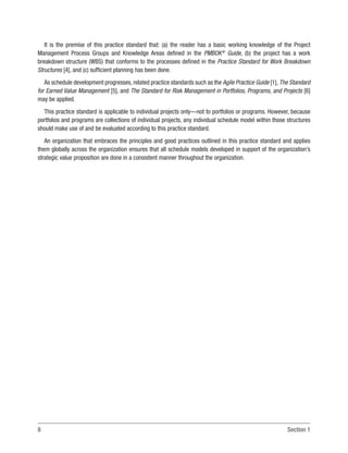 8 Section 1
It is the premise of this practice standard that: (a) the reader has a basic working knowledge of the Project
Management Process Groups and Knowledge Areas defined in the PMBOK®
Guide, (b) the project has a work
breakdown structure (WBS) that conforms to the processes defined in the Practice Standard for Work Breakdown
Structures [4], and (c) sufficient planning has been done.
As schedule development progresses, related practice standards such as the Agile Practice Guide [1], The Standard
for Earned Value Management [5], and The Standard for Risk Management in Portfolios, Programs, and Projects [6]
may be applied.
This practice standard is applicable to individual projects only—not to portfolios or programs. However, because
portfolios and programs are collections of individual projects, any individual schedule model within those structures
should make use of and be evaluated according to this practice standard.
An organization that embraces the principles and good practices outlined in this practice standard and applies
them globally across the organization ensures that all schedule models developed in support of the organization’s
strategic value proposition are done in a consistent manner throughout the organization.
 