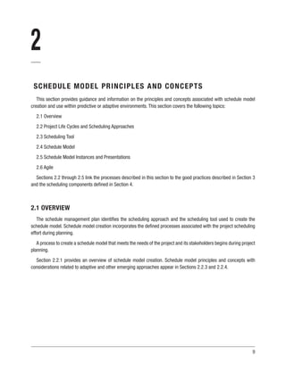 9
2
SCHEDULE MODEL PRINCIPLES AND CONCEPTS
This section provides guidance and information on the principles and concepts associated with schedule model
creation and use within predictive or adaptive environments. This section covers the following topics:
2.1 Overview
2.2 Project Life Cycles and Scheduling Approaches
2.3 Scheduling Tool
2.4 Schedule Model
2.5 Schedule Model Instances and Presentations
2.6 Agile
Sections 2.2 through 2.5 link the processes described in this section to the good practices described in Section 3
and the scheduling components defined in Section 4.
2.1 OVERVIEW
The schedule management plan identifies the scheduling approach and the scheduling tool used to create the
schedule model. Schedule model creation incorporates the defined processes associated with the project scheduling
effort during planning.
A process to create a schedule model that meets the needs of the project and its stakeholders begins during project
planning.
Section 2.2.1 provides an overview of schedule model creation. Schedule model principles and concepts with
considerations related to adaptive and other emerging approaches appear in Sections 2.2.3 and 2.2.4.
 