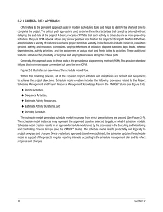 14 Section 2
2.2.1 CRITICAL PATH APPROACH
CPM refers to the prevalent approach used in modern scheduling tools and helps to identify the shortest time to
complete the project. The critical path approach is used to derive the critical activities that cannot be delayed without
delaying the end date of the project. A basic principle of CPM is that each activity is driven by one or more preceding
activities. The pure CPM network allows only zero or positive total float on the project critical path. Modern CPM tools
accommodate a variety of features to enhance project schedule viability. These features include resources, calendars
(project, activity, and resource), constraints, varying definitions of criticality, elapsed durations, lags, leads, external
dependencies, activity priorities, and the assignment of actual start and finish dates to activities. These additional
features introduce the possibility of negative and varying float values along the critical path.
Generally, the approach used in these tools is the precedence diagramming method (PDM). This practice standard
follows that common usage convention but uses the term CPM.
Figure 2-7 illustrates an overview of the schedule model flow.
Within this modeling process, all of the required project activities and milestones are defined and sequenced
to achieve the project objectives. Schedule model creation includes the following processes related to the Project
Schedule Management and Project Resource Management Knowledge Areas in the PMBOK®
Guide (see Figure 2-8):
u
u Define Activities,
u
u Sequence Activities,
u
u Estimate Activity Resources,
u
u Estimate Activity Durations, and
u
u Develop Schedule.
The schedule model generates schedule model instances from which presentations are created (See Figure 2-7).
The schedule model instances may represent the approved baseline, selected targets, or what-if schedule models.
Schedule model creation results in an approved schedule model used by the processes in the Executing and Monitoring
and Controlling Process Groups (see the PMBOK®
Guide). The schedule model reacts predictably and logically to
project progress and changes. Once created and approved (baseline established), the scheduler updates the schedule
model in support of the project’s regular reporting intervals according to the schedule management plan and to reflect
progress and changes.
 