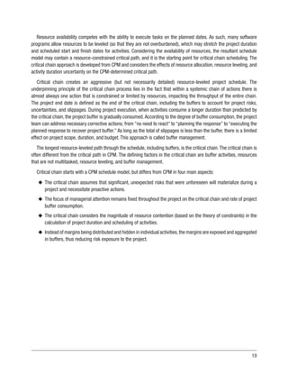 19
Resource availability competes with the ability to execute tasks on the planned dates. As such, many software
programs allow resources to be leveled (so that they are not overburdened), which may stretch the project duration
and scheduled start and finish dates for activities. Considering the availability of resources, the resultant schedule
model may contain a resource-constrained critical path, and it is the starting point for critical chain scheduling. The
critical chain approach is developed from CPM and considers the effects of resource allocation, resource leveling, and
activity duration uncertainty on the CPM-determined critical path.
Critical chain creates an aggressive (but not necessarily detailed) resource-leveled project schedule. The
underpinning principle of the critical chain process lies in the fact that within a systemic chain of actions there is
almost always one action that is constrained or limited by resources, impacting the throughput of the entire chain.
The project end date is defined as the end of the critical chain, including the buffers to account for project risks,
uncertainties, and slippages. During project execution, when activities consume a longer duration than predicted by
the critical chain, the project buffer is gradually consumed.According to the degree of buffer consumption, the project
team can address necessary corrective actions; from “no need to react” to “planning the response” to “executing the
planned response to recover project buffer.” As long as the total of slippages is less than the buffer, there is a limited
effect on project scope, duration, and budget. This approach is called buffer management.
The longest resource-leveled path through the schedule, including buffers, is the critical chain.The critical chain is
often different from the critical path in CPM. The defining factors in the critical chain are buffer activities, resources
that are not multitasked, resource leveling, and buffer management.
Critical chain starts with a CPM schedule model, but differs from CPM in four main aspects:
u
u The critical chain assumes that significant, unexpected risks that were unforeseen will materialize during a
project and necessitate proactive actions.
u
u The focus of managerial attention remains fixed throughout the project on the critical chain and rate of project
buffer consumption.
u
u The critical chain considers the magnitude of resource contention (based on the theory of constraints) in the
calculation of project duration and scheduling of activities.
u
u Instead of margins being distributed and hidden in individual activities,the margins are exposed and aggregated
in buffers, thus reducing risk exposure to the project.
 