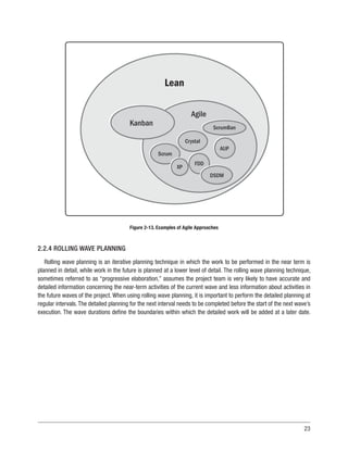 23
Agile
Kanban
Scrum
Crystal
ScrumBan
AUP
FDD
XP
DSDM
Lean
Figure 2-13. Examples of Agile Approaches
2.2.4 ROLLING WAVE PLANNING
Rolling wave planning is an iterative planning technique in which the work to be performed in the near term is
planned in detail, while work in the future is planned at a lower level of detail. The rolling wave planning technique,
sometimes referred to as “progressive elaboration,” assumes the project team is very likely to have accurate and
detailed information concerning the near-term activities of the current wave and less information about activities in
the future waves of the project. When using rolling wave planning, it is important to perform the detailed planning at
regular intervals.The detailed planning for the next interval needs to be completed before the start of the next wave’s
execution. The wave durations define the boundaries within which the detailed work will be added at a later date.
 