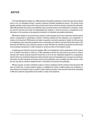 III
NOTICE
The Project Management Institute,Inc.(PMI) standards and guideline publications,of which the document contained
herein is one, are developed through a voluntary consensus standards development process. This process brings
together volunteers and/or seeks out the views of persons who have an interest in the topic covered by this publication.
While PMI administers the process and establishes rules to promote fairness in the development of consensus, it does
not write the document and it does not independently test, evaluate, or verify the accuracy or completeness of any
information or the soundness of any judgments contained in its standards and guideline publications.
PMI disclaims liability for any personal injury, property or other damages of any nature whatsoever, whether special,
indirect, consequential or compensatory, directly or indirectly resulting from the publication, use of application, or
reliance on this document. PMI disclaims and makes no guaranty or warranty, expressed or implied, as to the accuracy
or completeness of any information published herein,and disclaims and makes no warranty that the information in this
document will fulfill any of your particular purposes or needs. PMI does not undertake to guarantee the performance
of any individual manufacturer or seller’s products or services by virtue of this standard or guide.
In publishing and making this document available, PMI is not undertaking to render professional or other services
for or on behalf of any person or entity, nor is PMI undertaking to perform any duty owed by any person or entity to
someone else. Anyone using this document should rely on his or her own independent judgment or, as appropriate,
seek the advice of a competent professional in determining the exercise of reasonable care in any given circumstances.
Information and other standards on the topic covered by this publication may be available from other sources, which
the user may wish to consult for additional views or information not covered by this publication.
PMI has no power, nor does it undertake to police or enforce compliance with the contents of this document. PMI
does not certify, test, or inspect products, designs, or installations for safety or health purposes. Any certification or
other statement of compliance with any health or safety-related information in this document shall not be attributable
to PMI and is solely the responsibility of the certifier or maker of the statement.
 